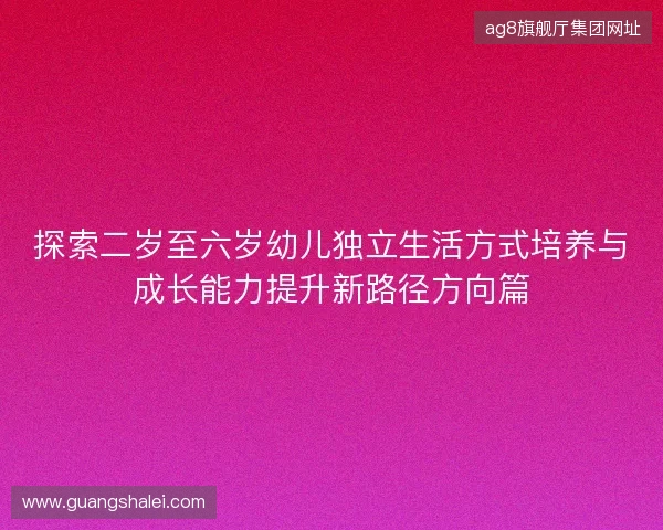 探索二岁至六岁幼儿独立生活方式培养与成长能力提升新路径方向篇 探索二岁至六岁幼儿独立生活方式培养与成长能力提升新路径方向篇
